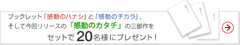 感動ブックレット三部作をセットで先着20名様にプレゼント！